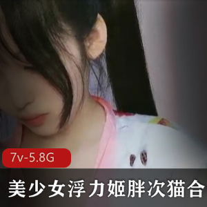 虎牙美女网红浮力姬胖次猫作品合集，7个视频总大小5.8G，敏感甜美尽显魅力